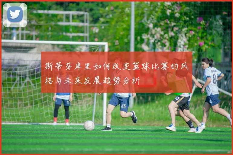 斯蒂芬库里如何改变篮球比赛的风格与未来发展趋势分析